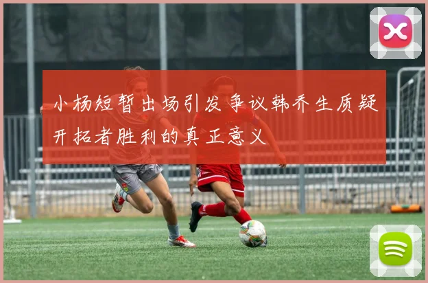 小杨短暂出场引发争议韩乔生质疑开拓者胜利的真正意义