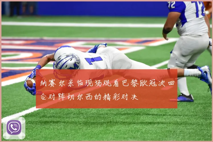 纳赛尔亲临现场观看巴黎欧冠次回合对阵切尔西的精彩对决