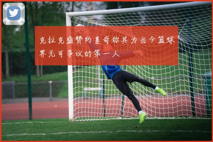 克拉克盛赞约基奇称其为当今篮球界无可争议的第一人