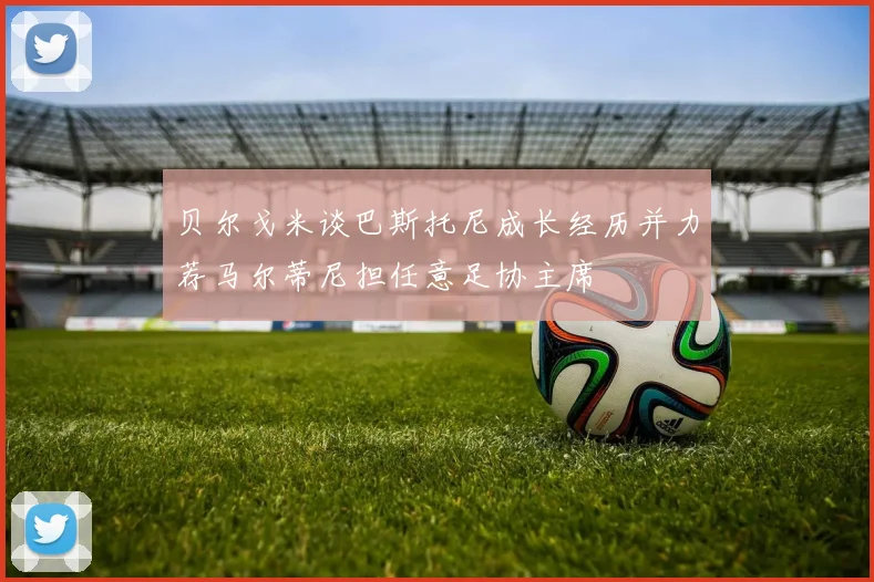 贝尔戈米谈巴斯托尼成长经历并力荐马尔蒂尼担任意足协主席