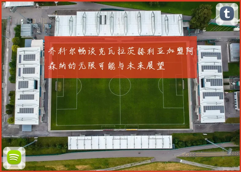 乔科尔畅谈克瓦拉茨赫利亚加盟阿森纳的无限可能与未来展望