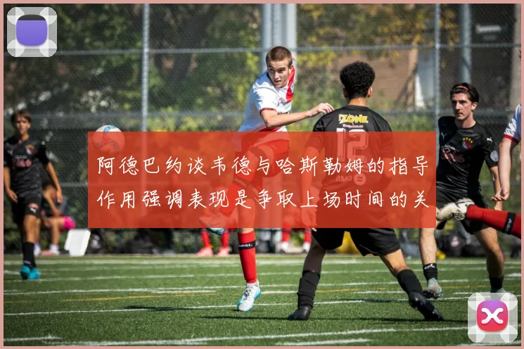阿德巴约谈韦德与哈斯勒姆的指导作用强调表现是争取上场时间的关键