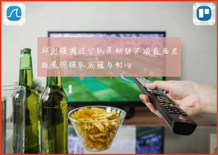 邱彪强调辽宁队员韧劲不减直面差距展现强队底蕴与耐心