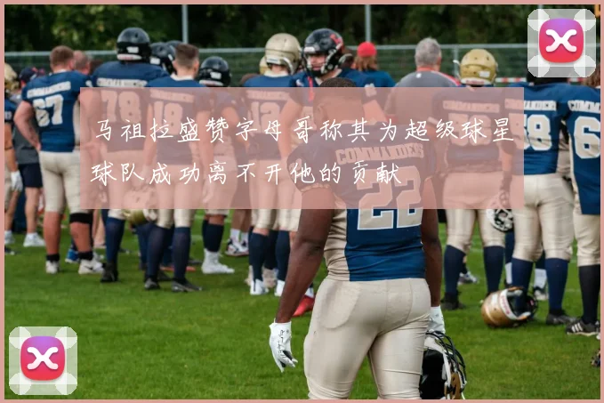 马祖拉盛赞字母哥称其为超级球星球队成功离不开他的贡献