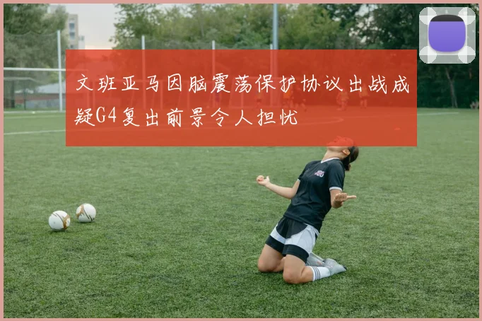 文班亚马因脑震荡保护协议出战成疑G4复出前景令人担忧