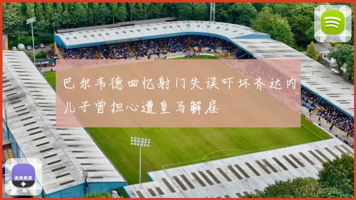巴尔韦德回忆射门失误吓坏齐达内儿子曾担心遭皇马解雇
