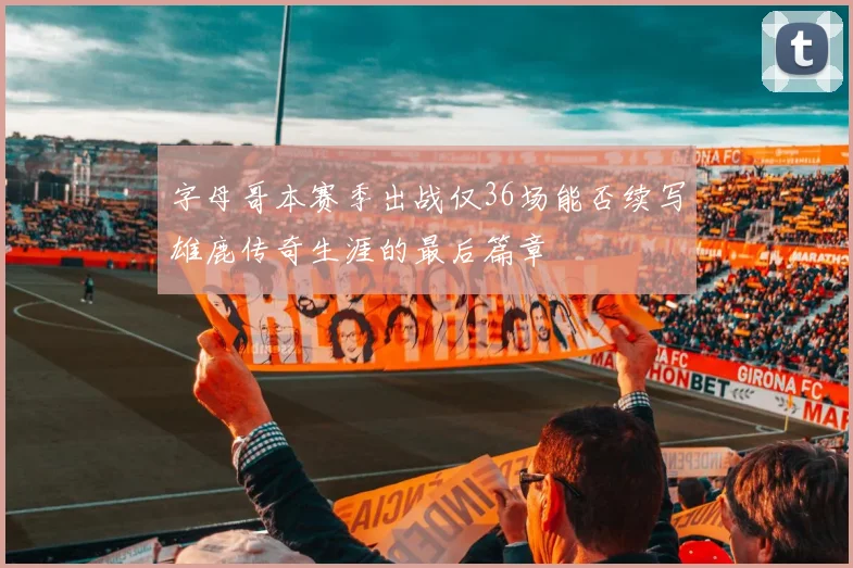 字母哥本赛季出战仅36场能否续写雄鹿传奇生涯的最后篇章