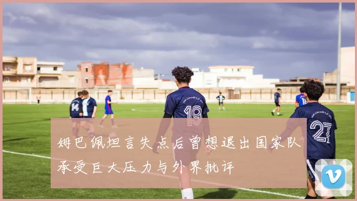 姆巴佩坦言失点后曾想退出国家队承受巨大压力与外界批评