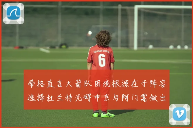 蒂格直言火箭队困境根源在于阵容选择杜兰特无碍申京与阿门需做出取舍