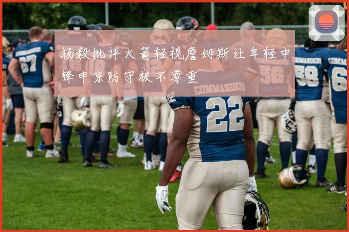 杨毅批评火箭轻视詹姆斯让年轻中锋申京防守极不尊重