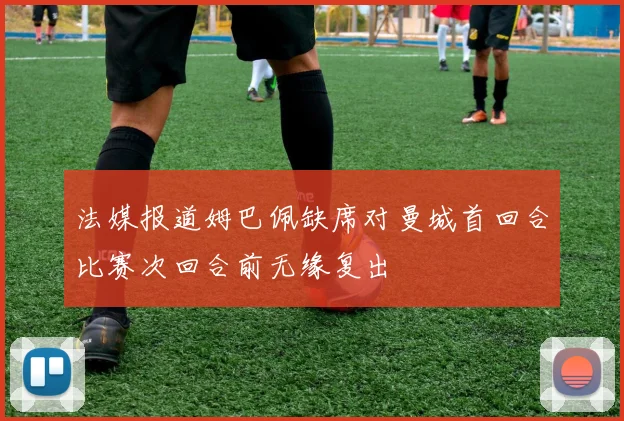 法媒报道姆巴佩缺席对曼城首回合比赛次回合前无缘复出